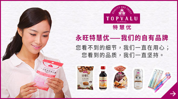 TOPVALU 特慧优 永旺特慧优——我们的自有品牌 您看不到的细节，我们一直在用心； 您看到的品质，我们一直坚持。